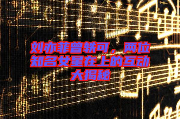 劉亦菲曾軼可，兩位知名女星在上的互動(dòng)大揭秘