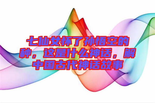 七仙女懷了孫悟空的種，這是什么神話，解中國古代神話故事