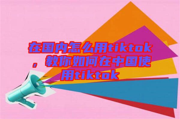 在國內(nèi)怎么用tiktok，教你如何在中國使用tiktok