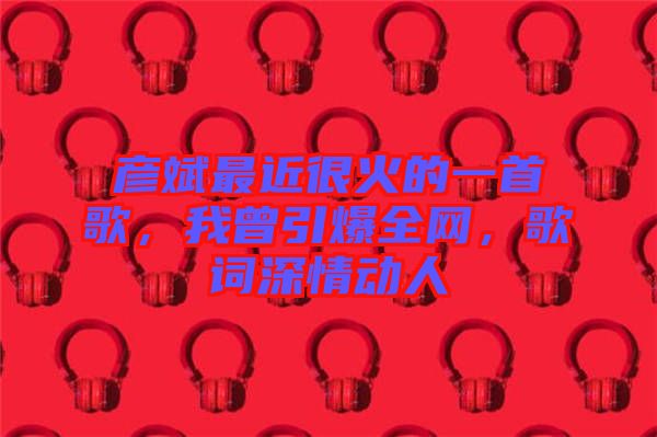 彥斌最近很火的一首歌，我曾引爆全網(wǎng)，歌詞深情動(dòng)人