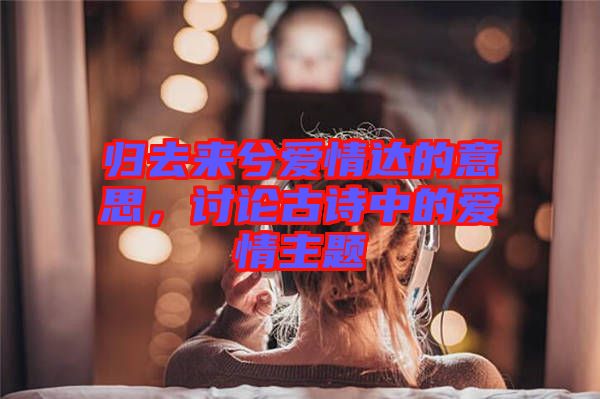 歸去來(lái)兮愛(ài)情達(dá)的意思，討論古詩(shī)中的愛(ài)情主題