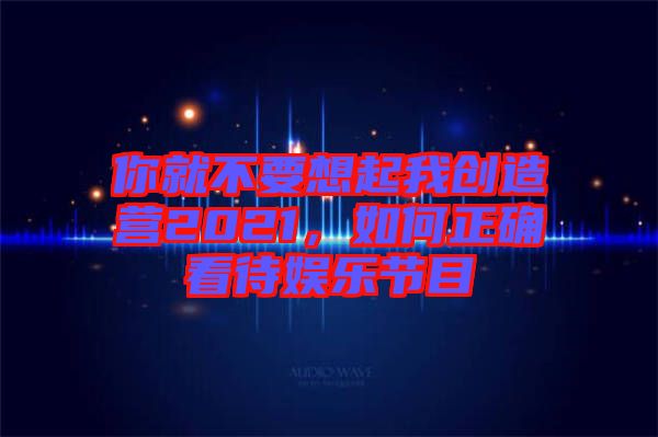 你就不要想起我創(chuàng)造營(yíng)2021，如何正確看待娛樂節(jié)目