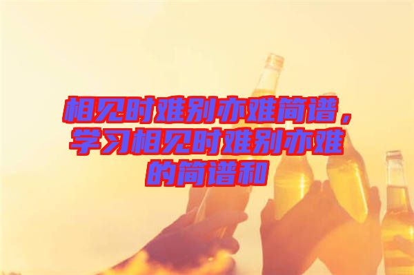 相見時(shí)難別亦難簡譜，學(xué)習(xí)相見時(shí)難別亦難的簡譜和