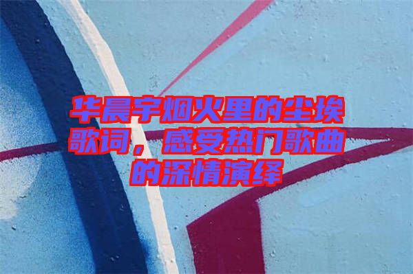 華晨宇煙火里的塵埃歌詞，感受熱門歌曲的深情演繹