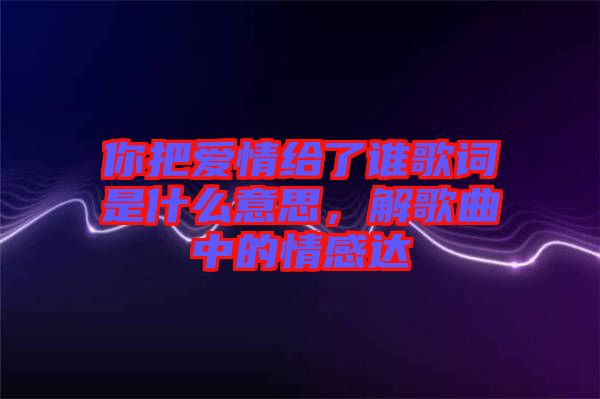 你把愛情給了誰歌詞是什么意思，解歌曲中的情感達(dá)