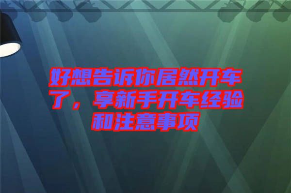 好想告訴你居然開車了，享新手開車經(jīng)驗(yàn)和注意事項(xiàng)