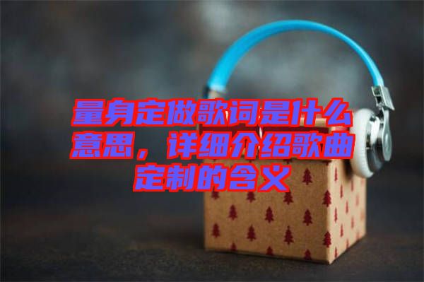 量身定做歌詞是什么意思，詳細(xì)介紹歌曲定制的含義