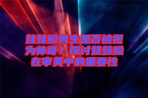 娃娃臉男生是否被視為帥哥？探討娃娃臉在審美中的重要性