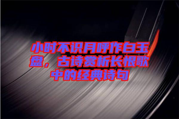 小時不識月呼作白玉盤，古詩賞析長恨歌中的經(jīng)典詩句