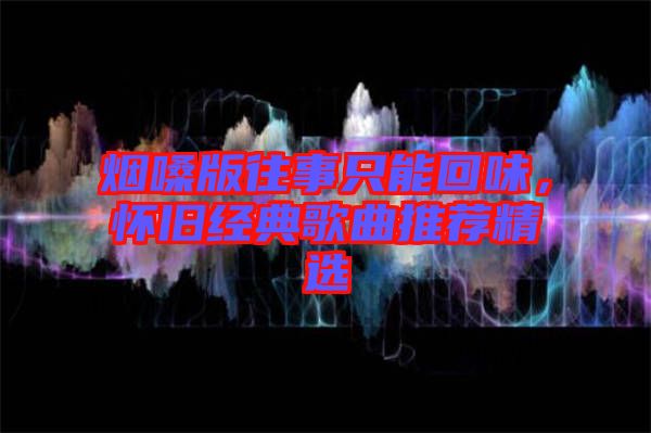 煙嗓版往事只能回味，懷舊經(jīng)典歌曲推薦精選