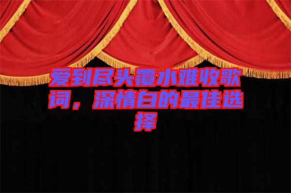 愛(ài)到盡頭覆水難收歌詞，深情白的最佳選擇