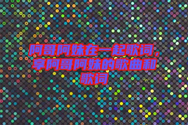 阿哥阿妹在一起歌詞，享阿哥阿妹的歌曲和歌詞