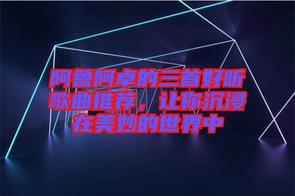 阿魯阿卓的三首好聽歌曲推薦，讓你沉浸在美妙的世界中