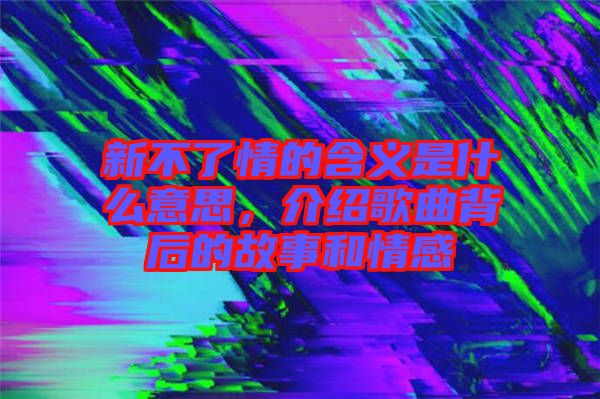 新不了情的含義是什么意思，介紹歌曲背后的故事和情感