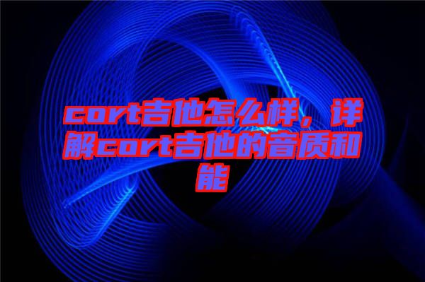 cort吉他怎么樣，詳解cort吉他的音質(zhì)和能