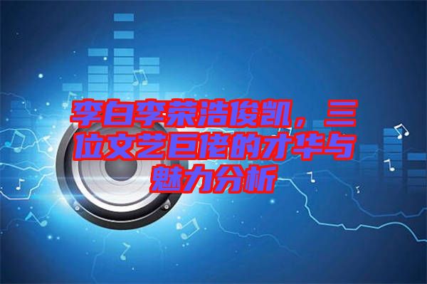 李白李榮浩俊凱，三位文藝巨佬的才華與魅力分析