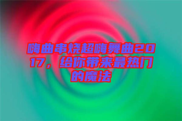 嗨曲串燒超嗨舞曲2017，給你帶來最熱門的魔法