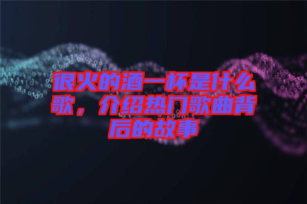 很火的酒一杯是什么歌，介紹熱門歌曲背后的故事