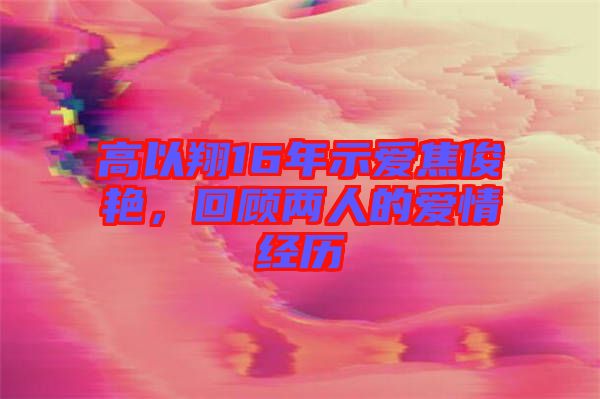 高以翔16年示愛焦俊艷，回顧兩人的愛情經(jīng)歷