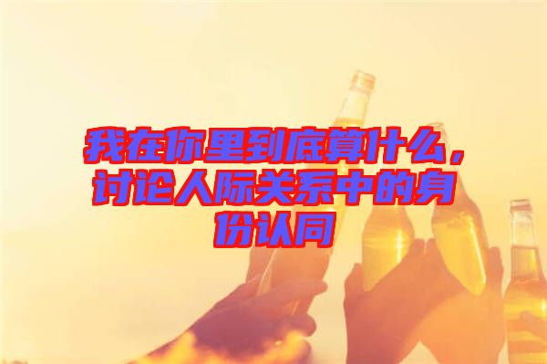 我在你里到底算什么，討論人際關(guān)系中的身份認(rèn)同