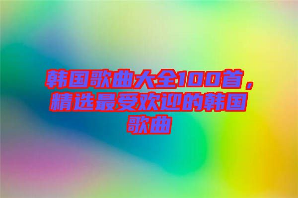 韓國歌曲大全100首，精選最受歡迎的韓國歌曲