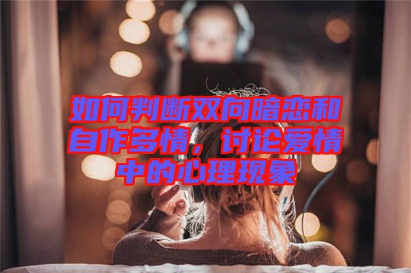 如何判斷雙向暗戀和自作多情，討論愛情中的心理現(xiàn)象