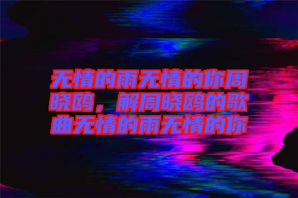 無情的雨無情的你周曉鷗，解周曉鷗的歌曲無情的雨無情的你