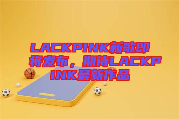 LACKPINK新歌即將發(fā)布，期待LACKPINK最新作品