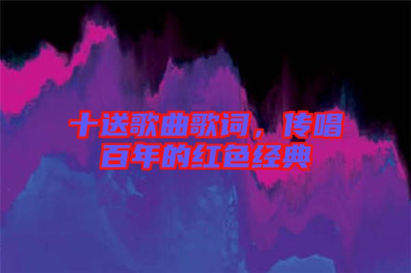 十送歌曲歌詞，傳唱百年的紅色經(jīng)典