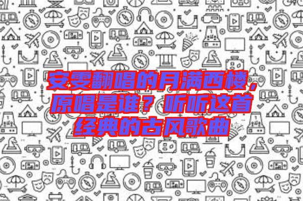 安雯翻唱的月滿西樓，原唱是誰？聽聽這首經(jīng)典的古風(fēng)歌曲