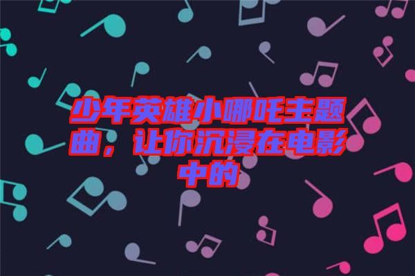 少年英雄小哪吒主題曲，讓你沉浸在電影中的