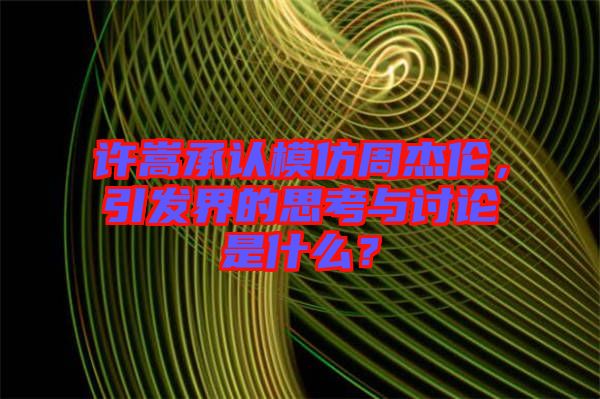 許嵩承認(rèn)模仿周杰倫，引發(fā)界的思考與討論是什么？