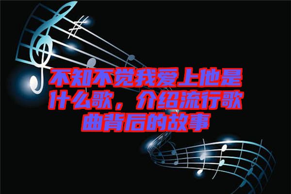 不知不覺(jué)我愛(ài)上他是什么歌，介紹流行歌曲背后的故事