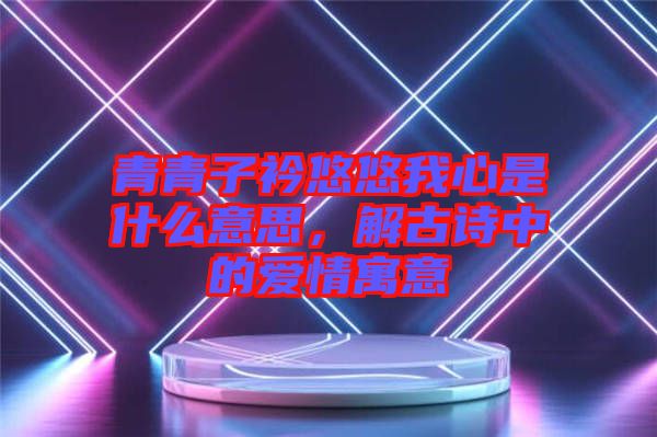 青青子衿悠悠我心是什么意思，解古詩(shī)中的愛(ài)情寓意