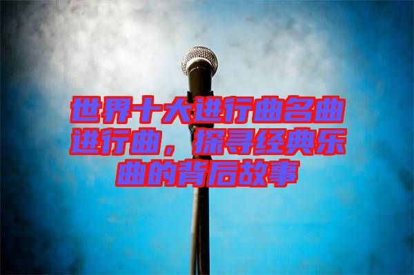 世界十大進(jìn)行曲名曲進(jìn)行曲，探尋經(jīng)典樂曲的背后故事