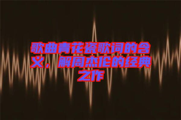 歌曲青花瓷歌詞的含義，解周杰倫的經(jīng)典之作