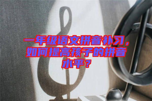 一年級語文拼音補習，如何提高孩子的拼音水平？