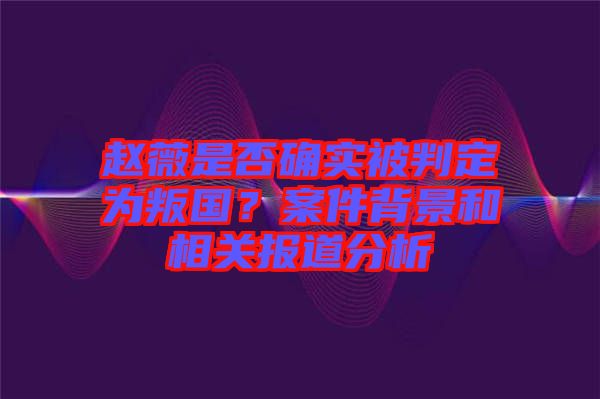 趙薇是否確實(shí)被判定為叛國(guó)？案件背景和相關(guān)報(bào)道分析