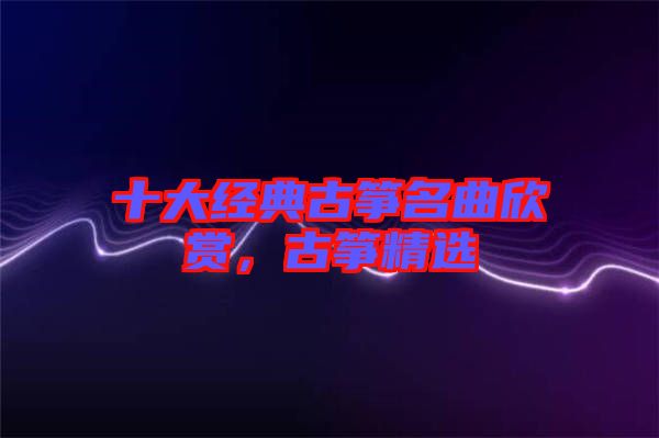 十大經(jīng)典古箏名曲欣賞，古箏精選