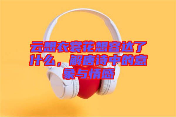 云想衣裳花想容達(dá)了什么，解唐詩(shī)中的意象與情感