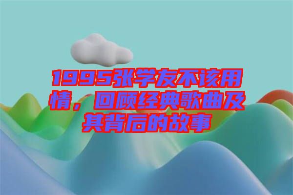 1995張學(xué)友不該用情，回顧經(jīng)典歌曲及其背后的故事