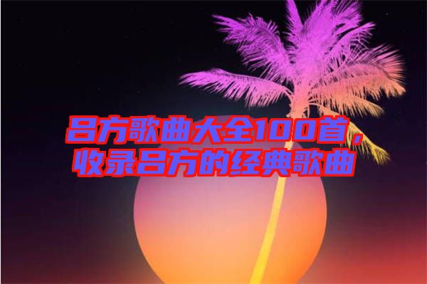 呂方歌曲大全100首，收錄呂方的經(jīng)典歌曲