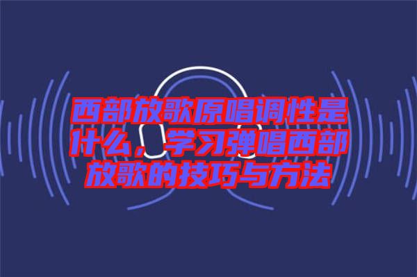 西部放歌原唱調(diào)性是什么，學(xué)習(xí)彈唱西部放歌的技巧與方法