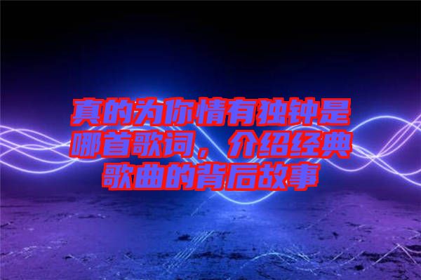 真的為你情有獨(dú)鐘是哪首歌詞，介紹經(jīng)典歌曲的背后故事