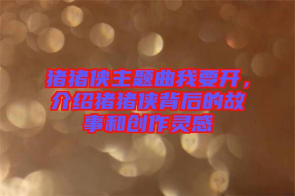 豬豬俠主題曲我要開，介紹豬豬俠背后的故事和創(chuàng)作靈感