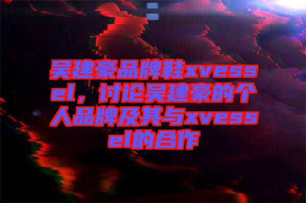 吳建豪品牌鞋xvessel，討論吳建豪的個(gè)人品牌及其與xvessel的合作