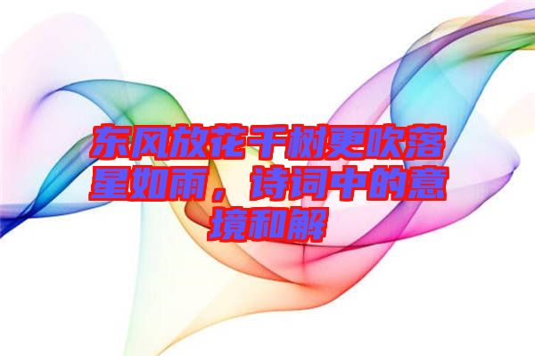 東風(fēng)放花千樹更吹落星如雨，詩詞中的意境和解