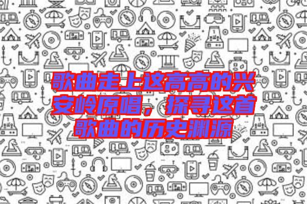 歌曲走上這高高的興安嶺原唱，探尋這首歌曲的歷史淵源