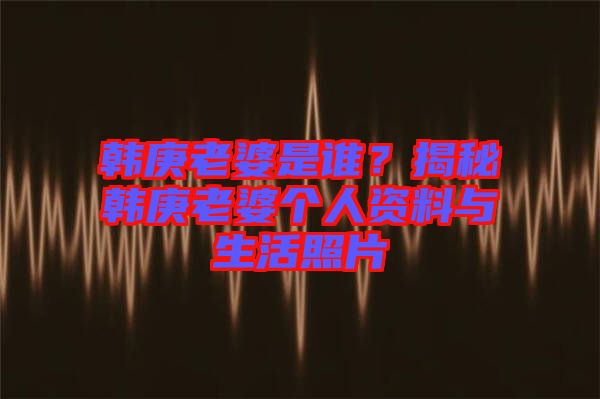 韓庚老婆是誰？揭秘韓庚老婆個人資料與生活照片