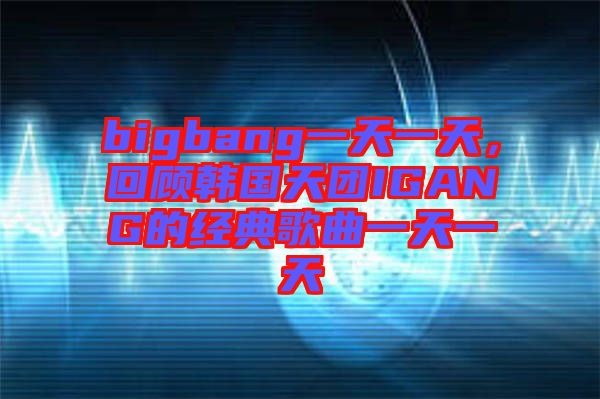 bigbang一天一天，回顧韓國(guó)天團(tuán)IGANG的經(jīng)典歌曲一天一天